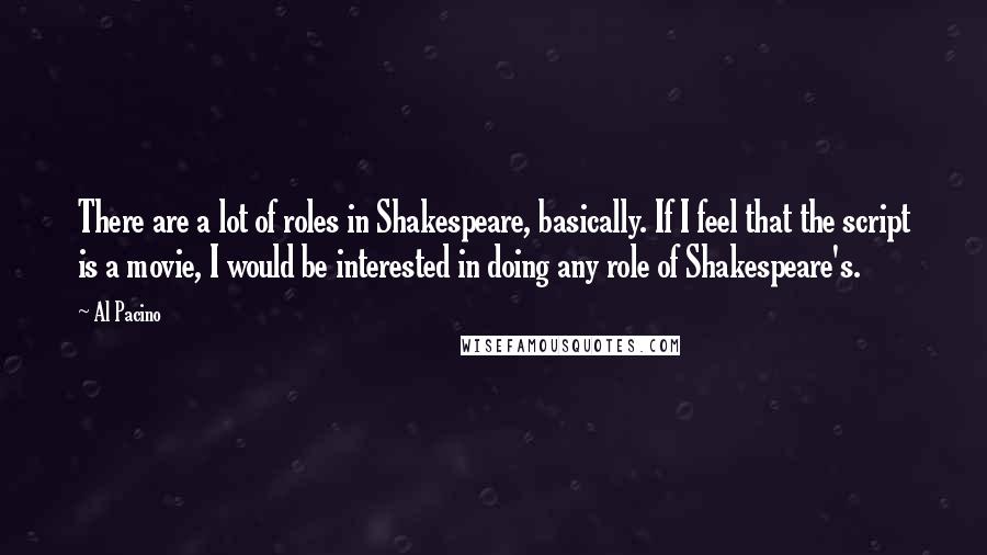 Al Pacino quotes: There are a lot of roles in Shakespeare, basically. If I feel that the script is a movie, I would be interested in doing any role of Shakespeare's.