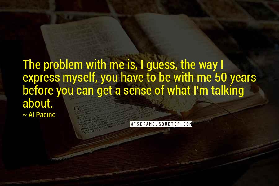 Al Pacino quotes: The problem with me is, I guess, the way I express myself, you have to be with me 50 years before you can get a sense of what I'm talking