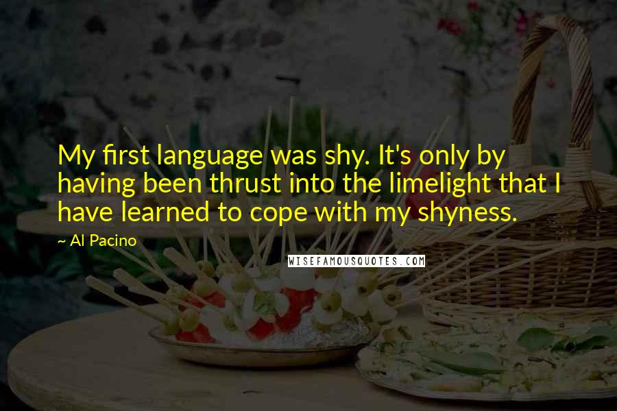 Al Pacino quotes: My first language was shy. It's only by having been thrust into the limelight that I have learned to cope with my shyness.