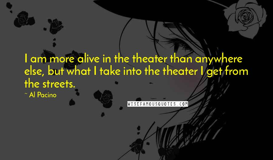 Al Pacino quotes: I am more alive in the theater than anywhere else, but what I take into the theater I get from the streets.