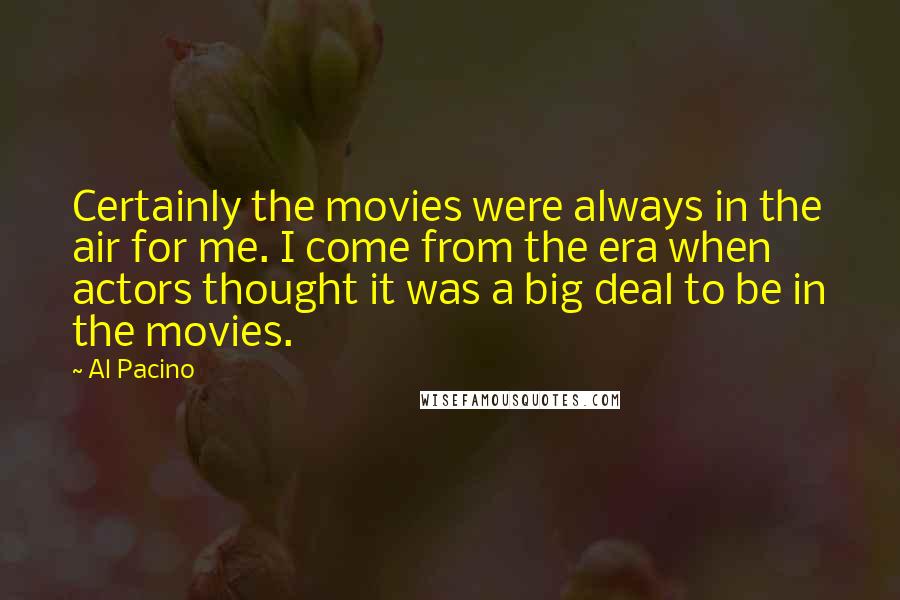 Al Pacino quotes: Certainly the movies were always in the air for me. I come from the era when actors thought it was a big deal to be in the movies.