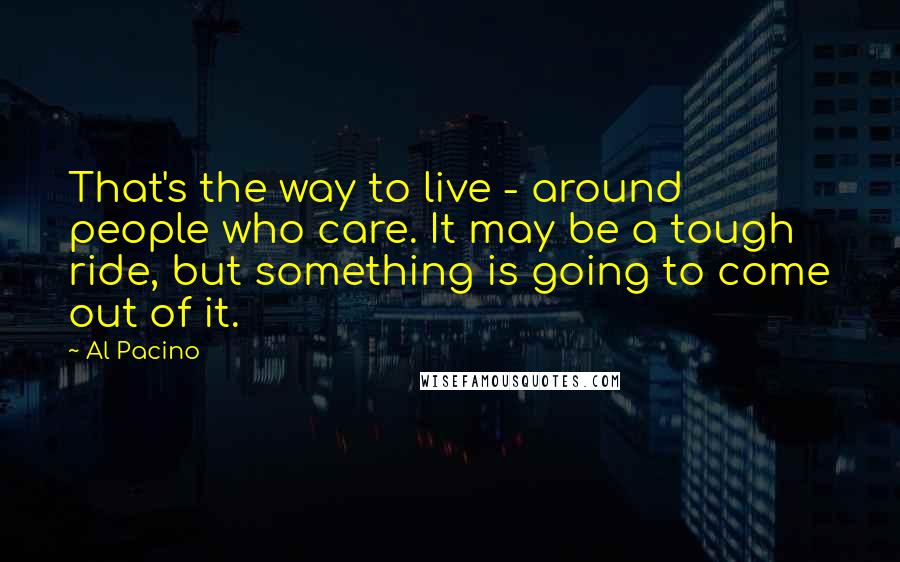 Al Pacino quotes: That's the way to live - around people who care. It may be a tough ride, but something is going to come out of it.