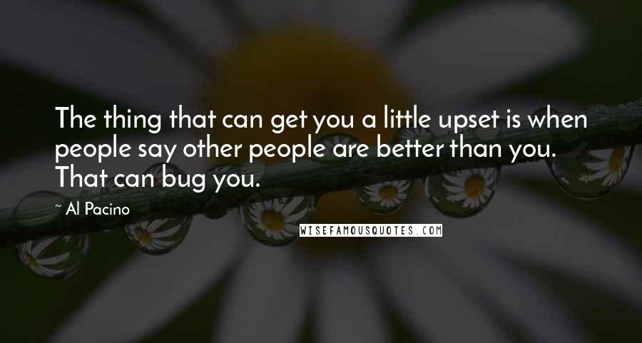 Al Pacino quotes: The thing that can get you a little upset is when people say other people are better than you. That can bug you.