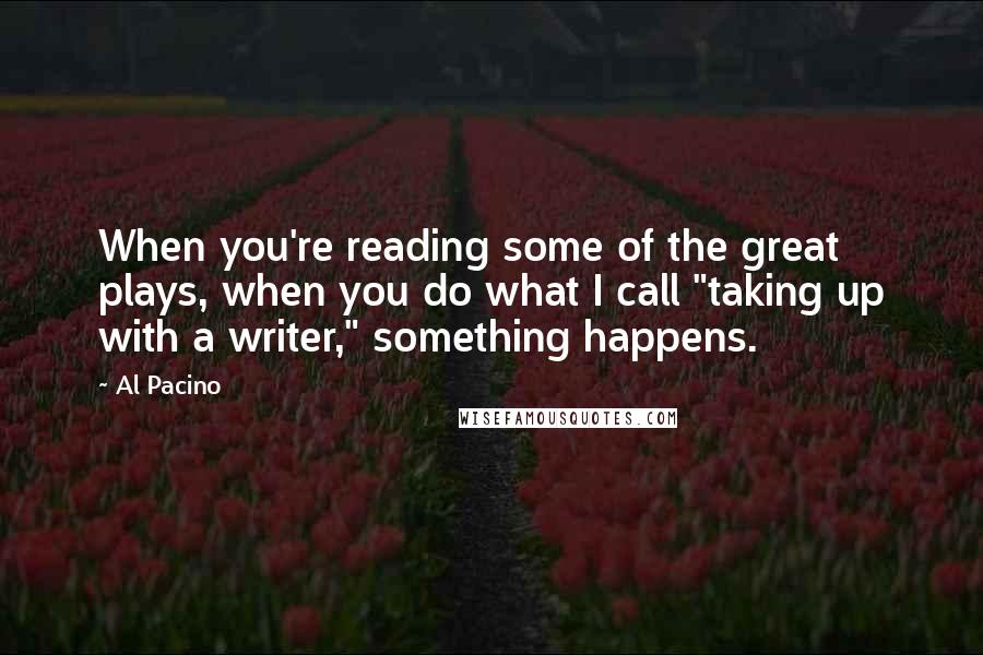 Al Pacino quotes: When you're reading some of the great plays, when you do what I call "taking up with a writer," something happens.