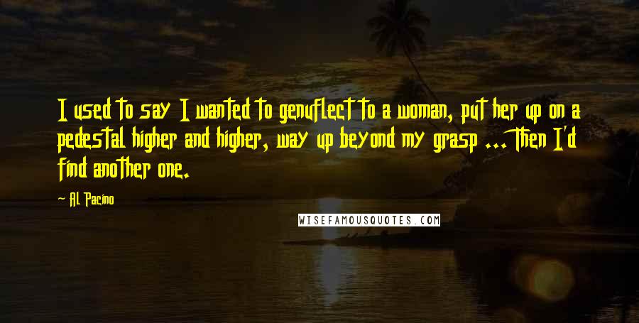 Al Pacino quotes: I used to say I wanted to genuflect to a woman, put her up on a pedestal higher and higher, way up beyond my grasp ... Then I'd find another