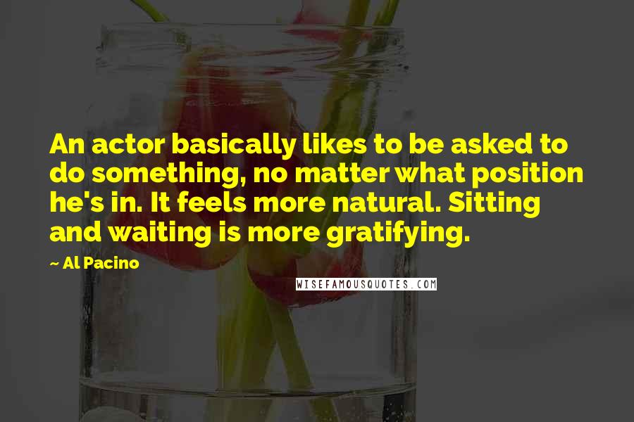 Al Pacino quotes: An actor basically likes to be asked to do something, no matter what position he's in. It feels more natural. Sitting and waiting is more gratifying.