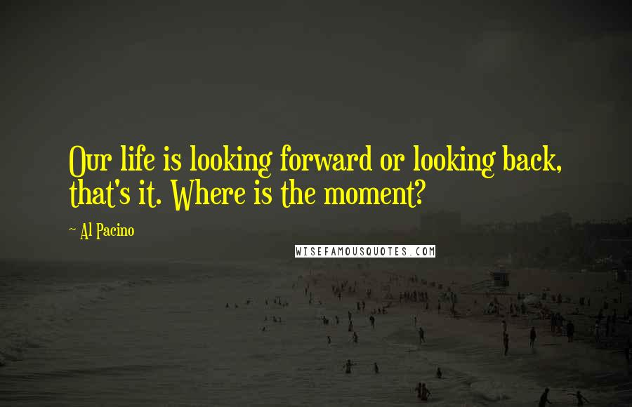 Al Pacino quotes: Our life is looking forward or looking back, that's it. Where is the moment?