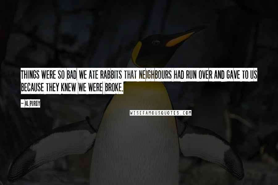 Al Purdy quotes: Things were so bad we ate rabbits that neighbours had run over and gave to us because they knew we were broke. Al Purdy quotes: Things were so bad we ate rabbits that neighbours had run over and gave to us because they knew we were broke.