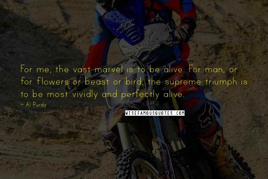 Al Purdy quotes: For me, the vast marvel is to be alive. For man, or for flowers or beast or bird, the supreme triumph is to be most vividly and perfectly alive. Al Purdy quotes: For me, the vast marvel is to be alive. For man, or for flowers or beast or bird, the supreme triumph is to be most vividly and perfectly alive.