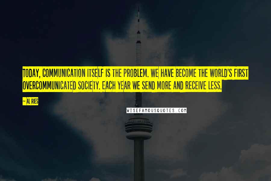 Al Ries quotes: Today, communication itself is the problem. We have become the world's first overcommunicated society. Each year we send more and receive less.