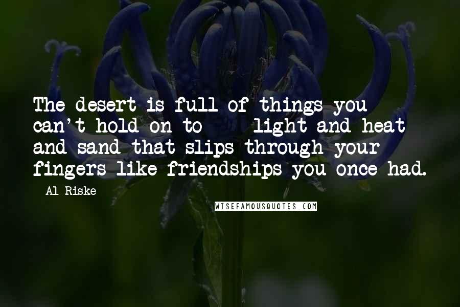 Al Riske quotes: The desert is full of things you can't hold on to - light and heat and sand that slips through your fingers like friendships you once had.