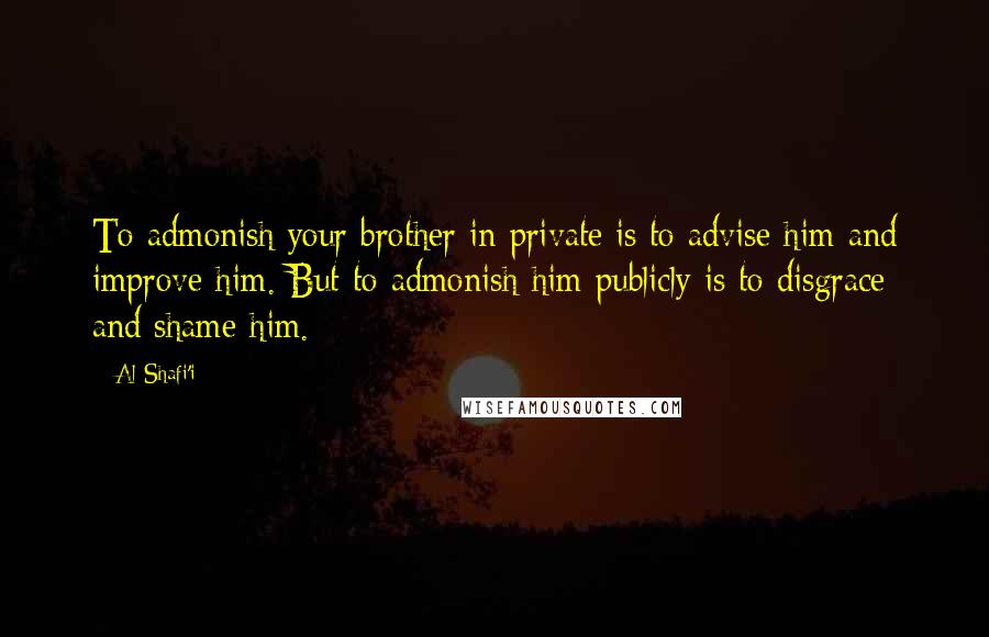 Al-Shafi'i quotes: To admonish your brother in private is to advise him and improve him. But to admonish him publicly is to disgrace and shame him.
