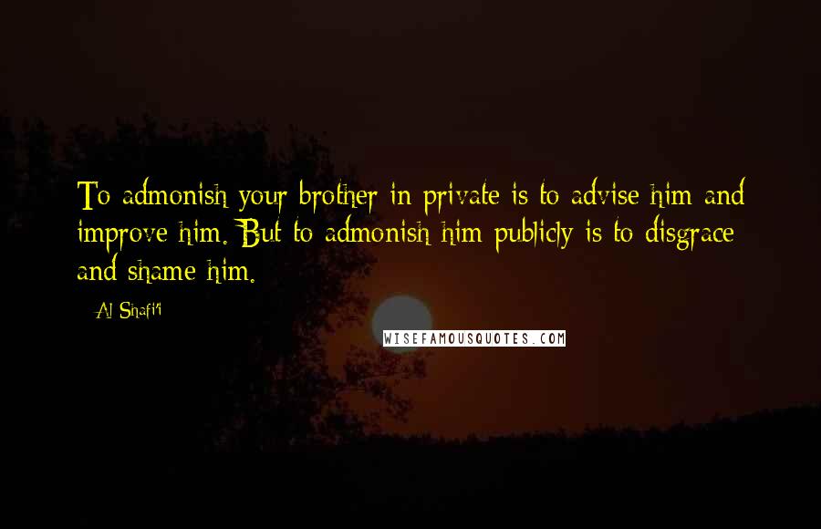 Al-Shafi'i quotes: To admonish your brother in private is to advise him and improve him. But to admonish him publicly is to disgrace and shame him. Al-Shafi'i quotes: To admonish your brother in private is to advise him and improve him. But to admonish him publicly is to disgrace and shame him.