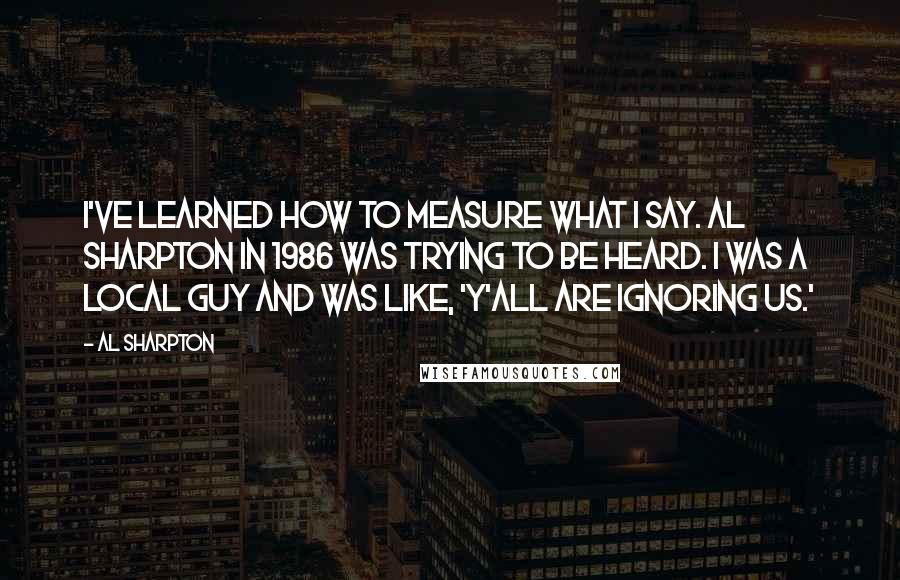 Al Sharpton quotes: I've learned how to measure what I say. Al Sharpton in 1986 was trying to be heard. I was a local guy and was like, 'Y'all are ignoring us.'