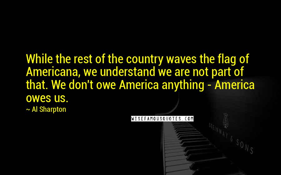 Al Sharpton quotes: While the rest of the country waves the flag of Americana, we understand we are not part of that. We don't owe America anything - America owes us.