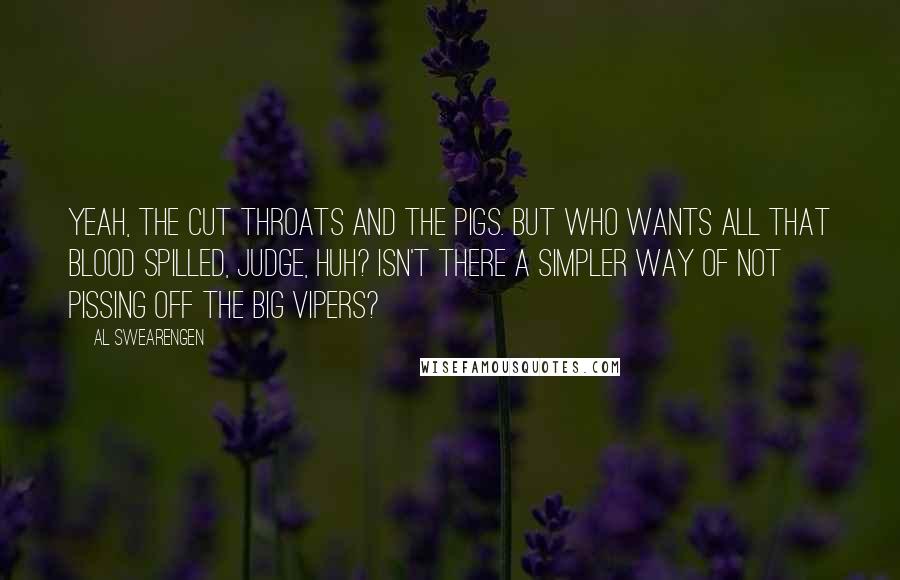 Al Swearengen quotes: Yeah, the cut throats and the pigs. But who wants all that blood spilled, judge, huh? Isn't there a simpler way of not pissing off the big vipers? Al Swearengen quotes: Yeah, the cut throats and the pigs. But who wants all that blood spilled, judge, huh? Isn't there a simpler way of not pissing off the big vipers?