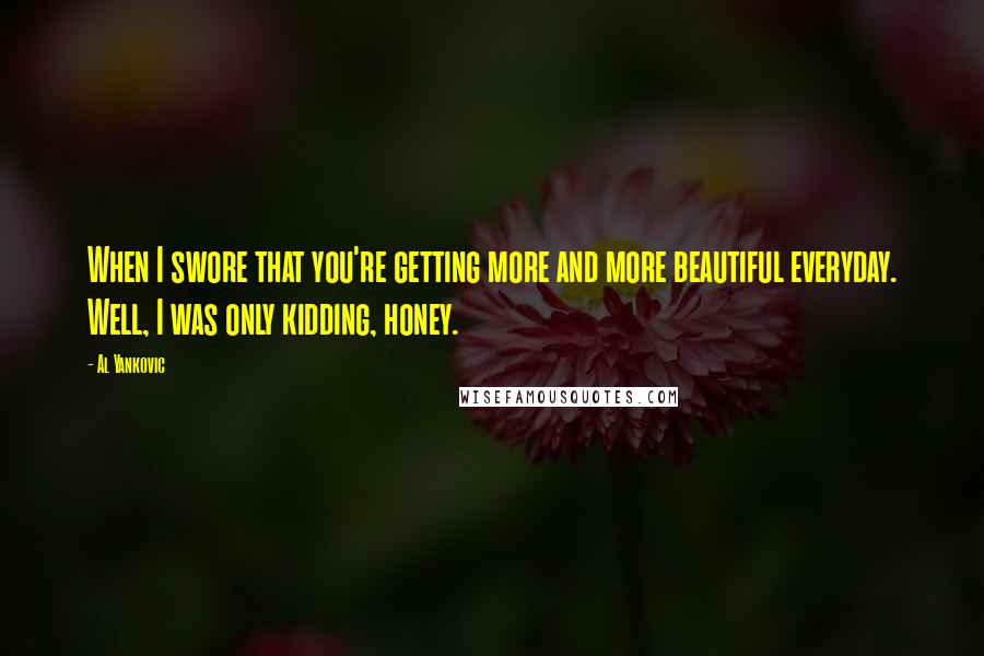 Al Yankovic quotes: When I swore that you're getting more and more beautiful everyday. Well, I was only kidding, honey.