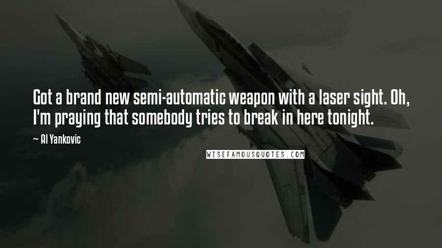 Al Yankovic quotes: Got a brand new semi-automatic weapon with a laser sight. Oh, I'm praying that somebody tries to break in here tonight.