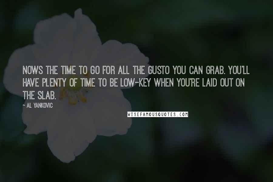 Al Yankovic quotes: Nows the time to go for all the gusto you can grab. You'll have plenty of time to be low-key when you're laid out on the slab.