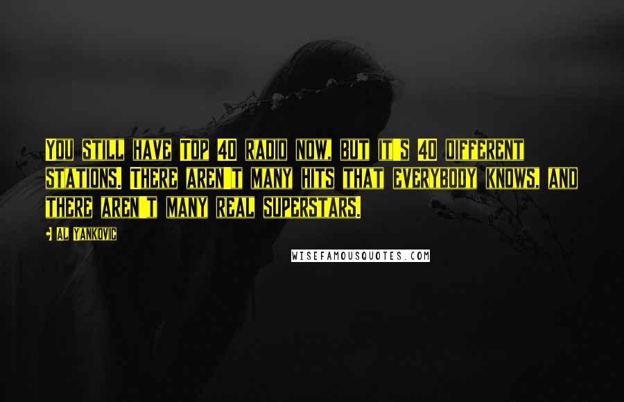 Al Yankovic quotes: You still have Top 40 radio now, but it's 40 different stations. There aren't many hits that everybody knows, and there aren't many real superstars. Al Yankovic quotes: You still have Top 40 radio now, but it's 40 different stations. There aren't many hits that everybody knows, and there aren't many real superstars.
