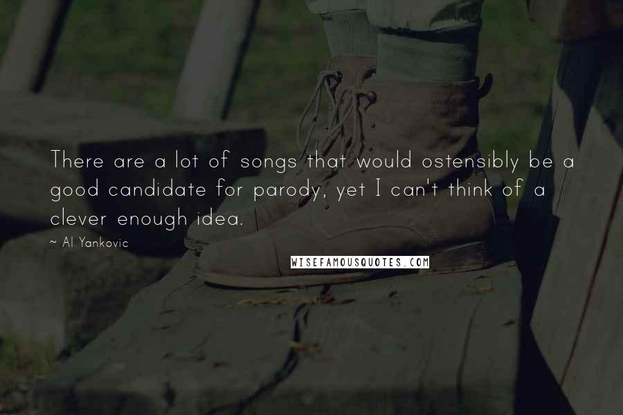 Al Yankovic quotes: There are a lot of songs that would ostensibly be a good candidate for parody, yet I can't think of a clever enough idea. Al Yankovic quotes: There are a lot of songs that would ostensibly be a good candidate for parody, yet I can't think of a clever enough idea.