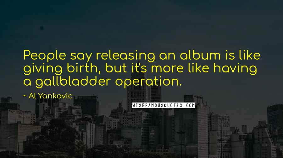 Al Yankovic quotes: People say releasing an album is like giving birth, but it's more like having a gallbladder operation. Al Yankovic quotes: People say releasing an album is like giving birth, but it's more like having a gallbladder operation.