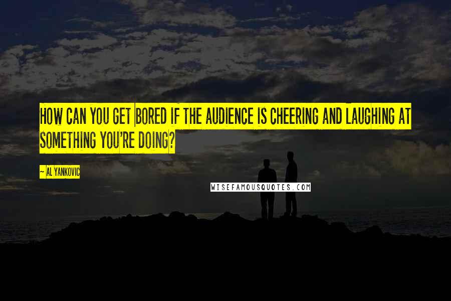 Al Yankovic quotes: How can you get bored if the audience is cheering and laughing at something you're doing?