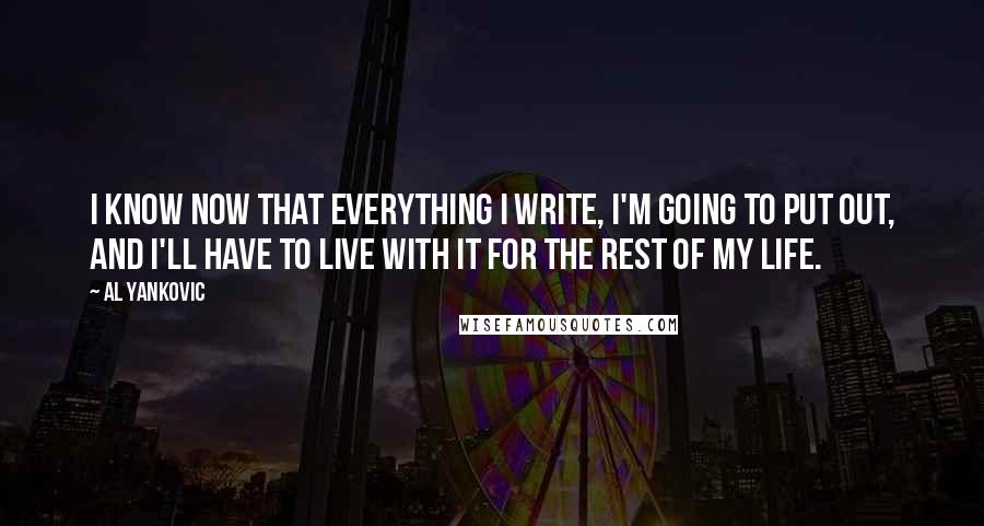 Al Yankovic quotes: I know now that everything I write, I'm going to put out, and I'll have to live with it for the rest of my life. Al Yankovic quotes: I know now that everything I write, I'm going to put out, and I'll have to live with it for the rest of my life.