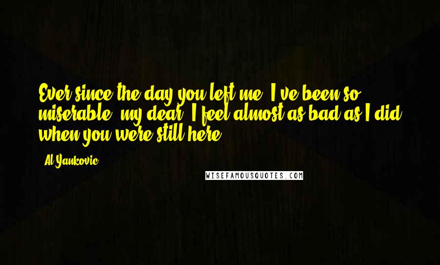 Al Yankovic quotes: Ever since the day you left me, I've been so miserable, my dear. I feel almost as bad as I did when you were still here. Al Yankovic quotes: Ever since the day you left me, I've been so miserable, my dear. I feel almost as bad as I did when you were still here.