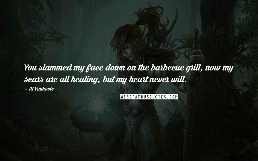 Al Yankovic quotes: You slammed my face down on the barbecue grill, now my scars are all healing, but my heart never will. Al Yankovic quotes: You slammed my face down on the barbecue grill, now my scars are all healing, but my heart never will.