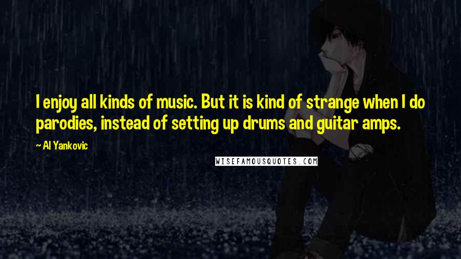 Al Yankovic quotes: I enjoy all kinds of music. But it is kind of strange when I do parodies, instead of setting up drums and guitar amps. Al Yankovic quotes: I enjoy all kinds of music. But it is kind of strange when I do parodies, instead of setting up drums and guitar amps.