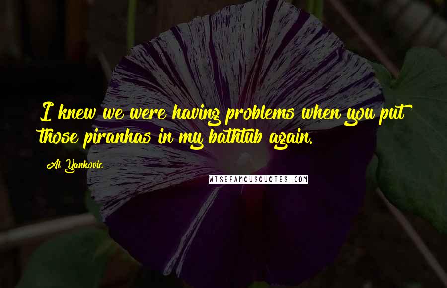 Al Yankovic quotes: I knew we were having problems when you put those piranhas in my bathtub again.
