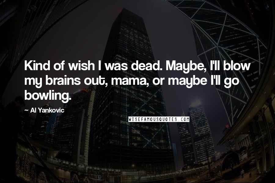 Al Yankovic quotes: Kind of wish I was dead. Maybe, I'll blow my brains out, mama, or maybe I'll go bowling.