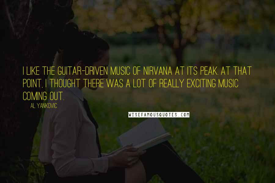 Al Yankovic quotes: I like the guitar-driven music of Nirvana at its peak. At that point, I thought there was a lot of really exciting music coming out. Al Yankovic quotes: I like the guitar-driven music of Nirvana at its peak. At that point, I thought there was a lot of really exciting music coming out.