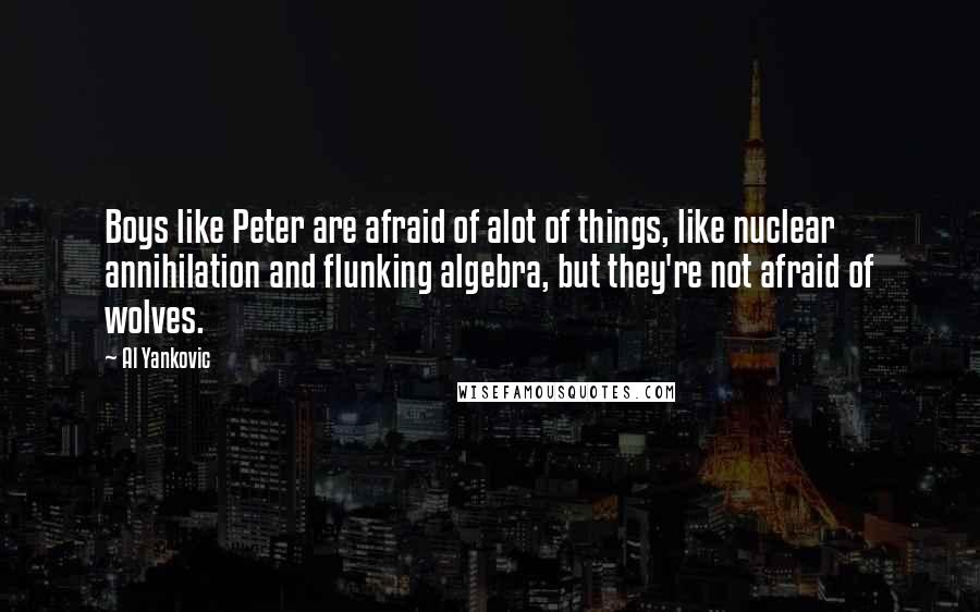 Al Yankovic quotes: Boys like Peter are afraid of alot of things, like nuclear annihilation and flunking algebra, but they're not afraid of wolves. Al Yankovic quotes: Boys like Peter are afraid of alot of things, like nuclear annihilation and flunking algebra, but they're not afraid of wolves.