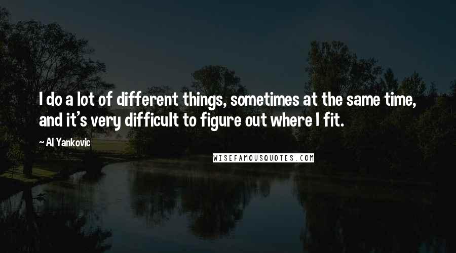 Al Yankovic quotes: I do a lot of different things, sometimes at the same time, and it's very difficult to figure out where I fit. Al Yankovic quotes: I do a lot of different things, sometimes at the same time, and it's very difficult to figure out where I fit.