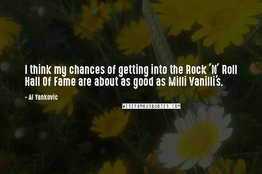 Al Yankovic quotes: I think my chances of getting into the Rock 'N' Roll Hall Of Fame are about as good as Milli Vanilli's. Al Yankovic quotes: I think my chances of getting into the Rock 'N' Roll Hall Of Fame are about as good as Milli Vanilli's.