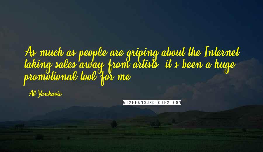 Al Yankovic quotes: As much as people are griping about the Internet taking sales away from artists, it's been a huge promotional tool for me. Al Yankovic quotes: As much as people are griping about the Internet taking sales away from artists, it's been a huge promotional tool for me.