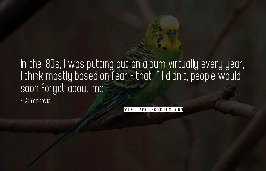 Al Yankovic quotes: In the '80s, I was putting out an album virtually every year, I think mostly based on fear - that if I didn't, people would soon forget about me.