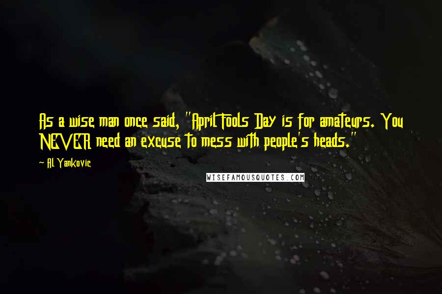 Al Yankovic quotes: As a wise man once said, "April Fools Day is for amateurs. You NEVER need an excuse to mess with people's heads." Al Yankovic quotes: As a wise man once said, "April Fools Day is for amateurs. You NEVER need an excuse to mess with people's heads."