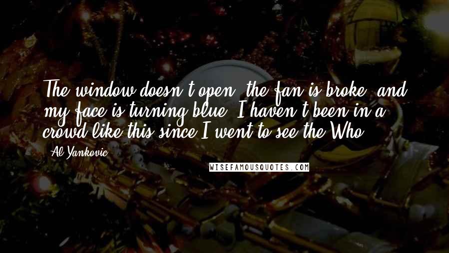 Al Yankovic quotes: The window doesn't open, the fan is broke, and my face is turning blue. I haven't been in a crowd like this since I went to see the Who. Al Yankovic quotes: The window doesn't open, the fan is broke, and my face is turning blue. I haven't been in a crowd like this since I went to see the Who.