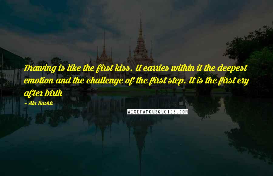 Ala Bashir quotes: Drawing is like the first kiss. It carries within it the deepest emotion and the challenge of the first step. It is the first cry after birth