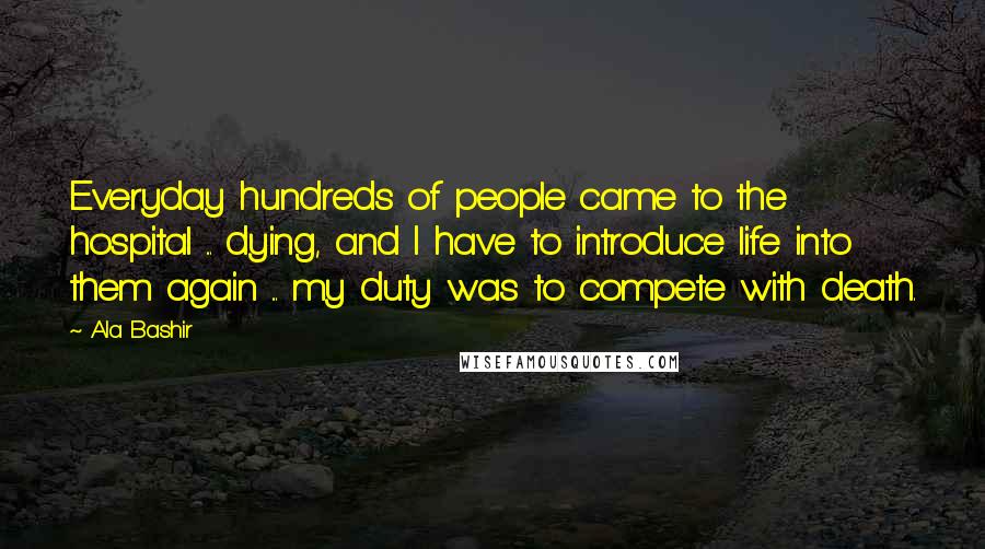 Ala Bashir quotes: Everyday hundreds of people came to the hospital ... dying, and I have to introduce life into them again ... my duty was to compete with death.