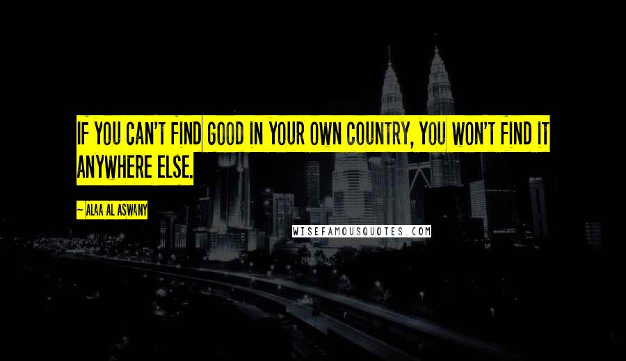 Alaa Al Aswany quotes: If you can't find good in your own country, you won't find it anywhere else.