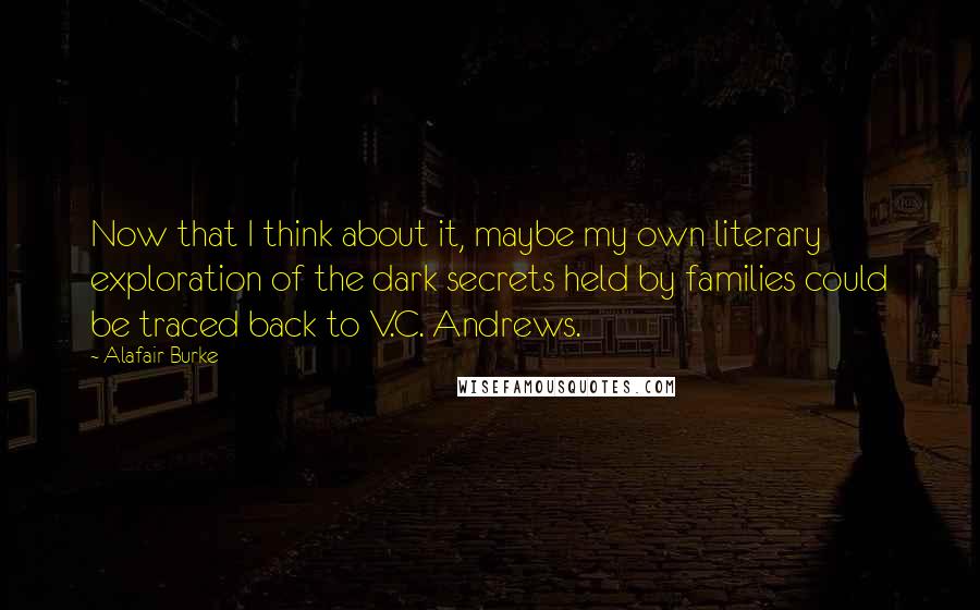 Alafair Burke quotes: Now that I think about it, maybe my own literary exploration of the dark secrets held by families could be traced back to V.C. Andrews. Alafair Burke quotes: Now that I think about it, maybe my own literary exploration of the dark secrets held by families could be traced back to V.C. Andrews.