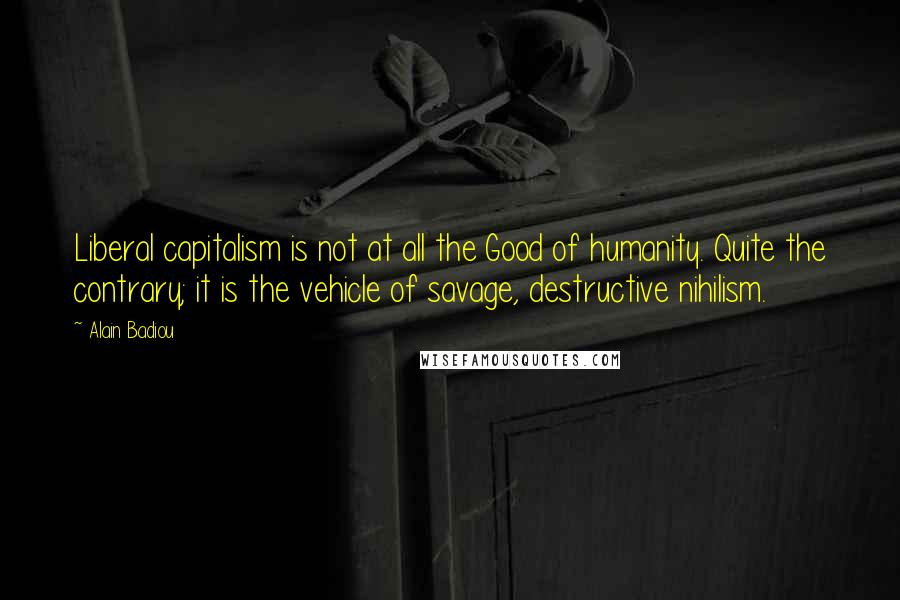 Alain Badiou quotes: Liberal capitalism is not at all the Good of humanity. Quite the contrary; it is the vehicle of savage, destructive nihilism.