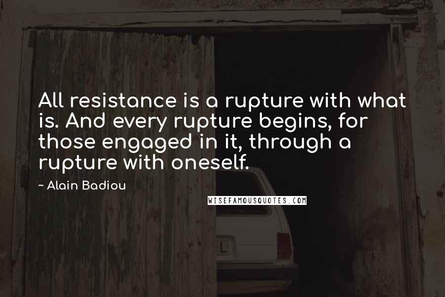 Alain Badiou quotes: All resistance is a rupture with what is. And every rupture begins, for those engaged in it, through a rupture with oneself.