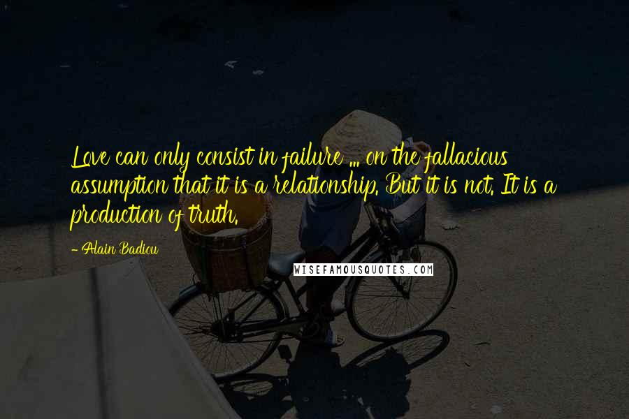 Alain Badiou quotes: Love can only consist in failure ... on the fallacious assumption that it is a relationship. But it is not. It is a production of truth. Alain Badiou quotes: Love can only consist in failure ... on the fallacious assumption that it is a relationship. But it is not. It is a production of truth.