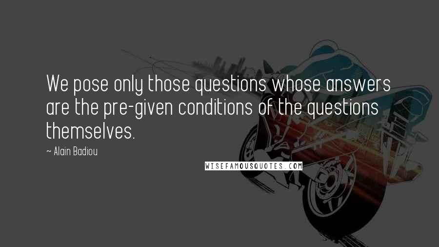 Alain Badiou quotes: We pose only those questions whose answers are the pre-given conditions of the questions themselves.