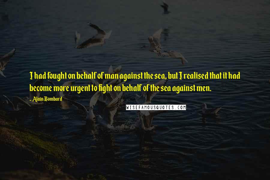 Alain Bombard quotes: I had fought on behalf of man against the sea, but I realised that it had become more urgent to fight on behalf of the sea against men.